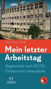 Mein letzter Arbeitstag. Abgewickelt nach 89/90: Ostdeutsche Lebensläufe